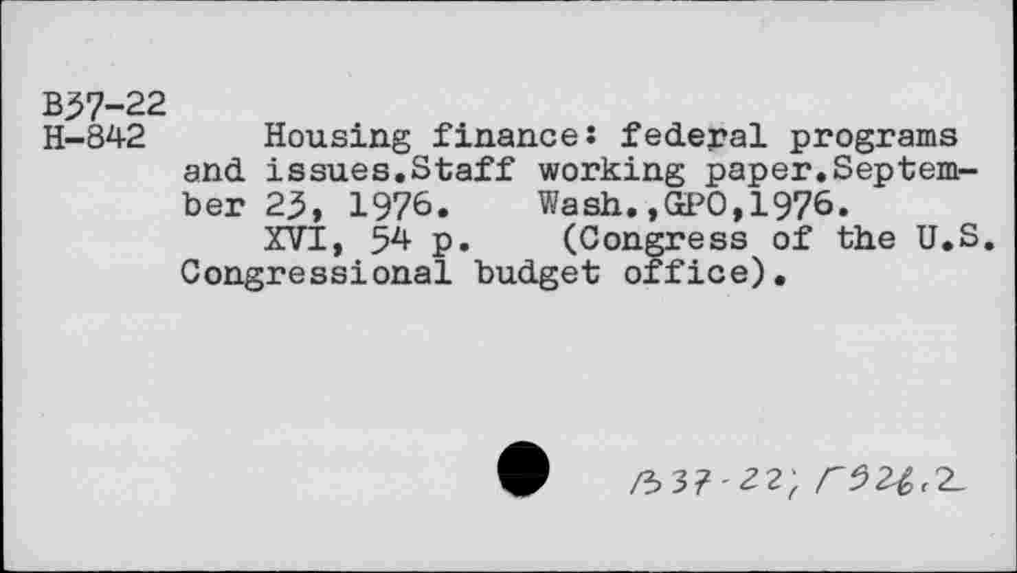 ﻿B37-22
H—842	Housing finance: federal programs
and issues.Staff working paper.September 25, 1976. Wash.,GPO,1976.
XVI, 54 p. (Congress of the U.S. Congressional budget office).
/337'22) <52^2-